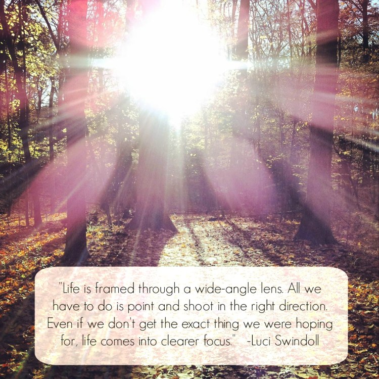 "Life is framed through a wide-angle lens. All we have to do is point and shoot in the right direction. Even if we don't get the exact thing we were hoping for, life comes into clearer focus."  -Luci Swindoll